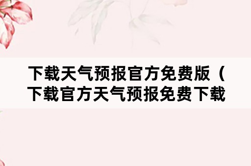 下载天气预报官方免费版（下载官方天气预报免费下载）