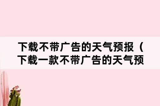 下载不带广告的天气预报（下载一款不带广告的天气预报）