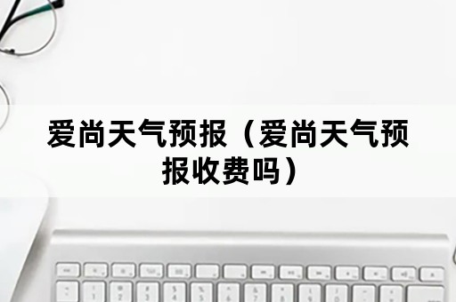 爱尚天气预报（爱尚天气预报收费吗）