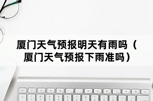 厦门天气预报明天有雨吗（厦门天气预报下雨准吗）