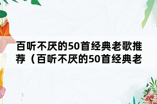 百听不厌的50首经典老歌推荐（百听不厌的50首经典老歌推荐酒干倘卖无）