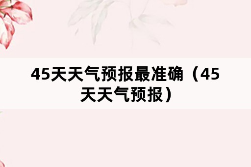 45天天气预报最准确（45天天气预报）