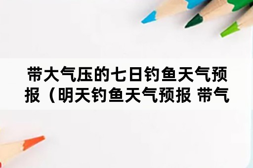 带大气压的七日钓鱼天气预报（明天钓鱼天气预报 带气压的天气预报）