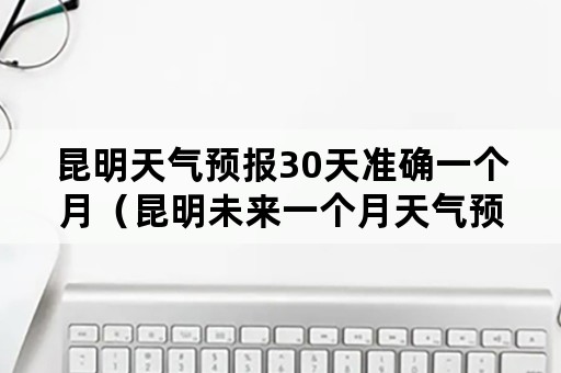 昆明天气预报30天准确一个月（昆明未来一个月天气预报30天）