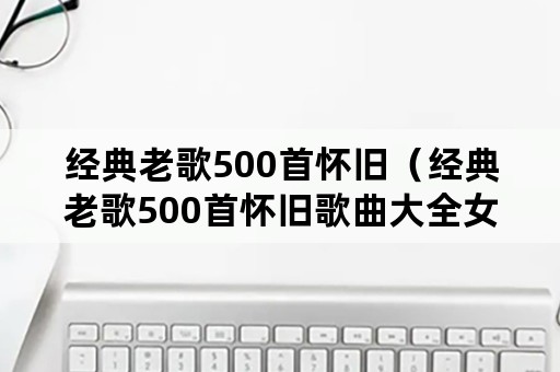 经典老歌500首怀旧（经典老歌500首怀旧歌曲大全女）