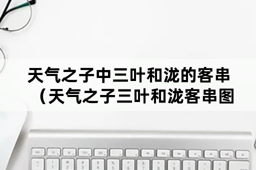 天气之子中三叶和泷的客串（天气之子三叶和泷客串图片）