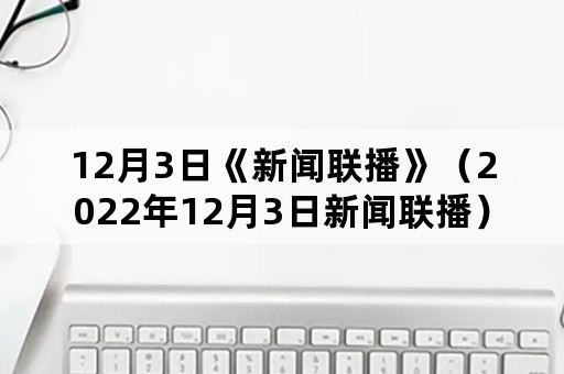 12月3日《新闻联播》（2022年12月3日新闻联播）