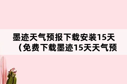 墨迹天气预报下载安装15天（免费下载墨迹15天天气预报）