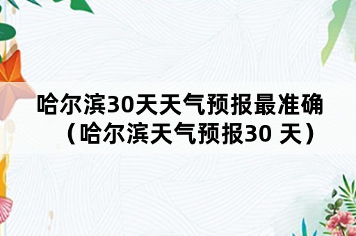 哈尔滨30天天气预报最准确（哈尔滨天气预报30 天）