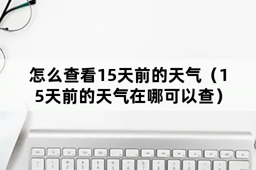 怎么查看15天前的天气（15天前的天气在哪可以查）