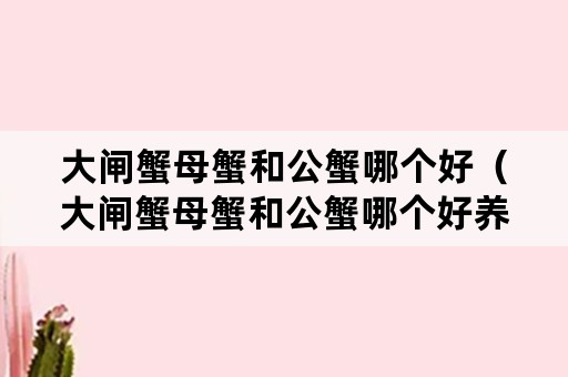 大闸蟹母蟹和公蟹哪个好（大闸蟹母蟹和公蟹哪个好养）