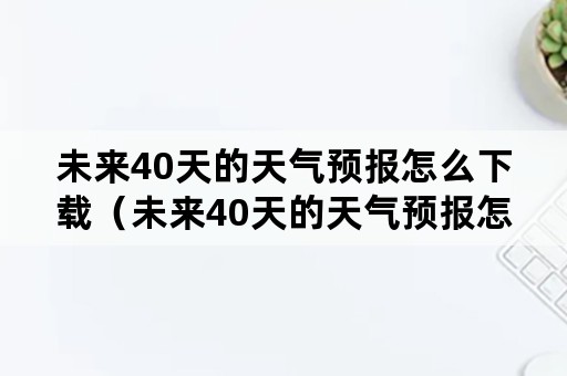 未来40天的天气预报怎么下载（未来40天的天气预报怎么下载不了）