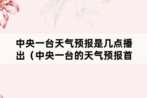 中央一台天气预报是几点播出（中央一台的天气预报首播时间是几点）