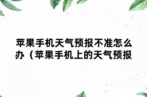 苹果手机天气预报不准怎么办（苹果手机上的天气预报不准了怎么办）