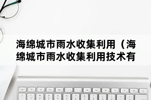 海绵城市雨水收集利用（海绵城市雨水收集利用技术有限公司官网）