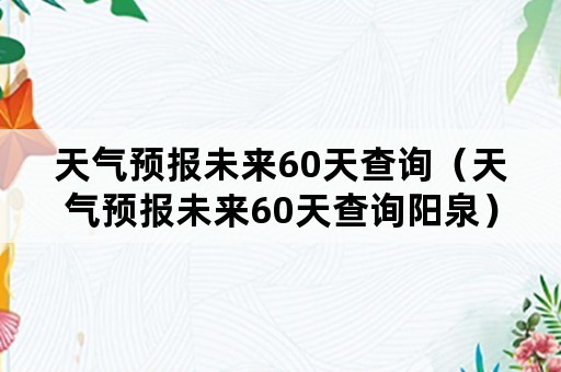 天气预报未来60天查询（天气预报未来60天查询阳泉）