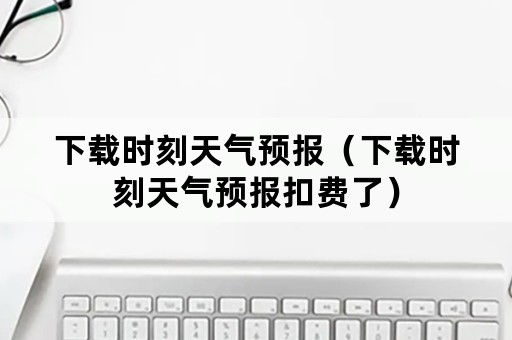 下载时刻天气预报（下载时刻天气预报扣费了）