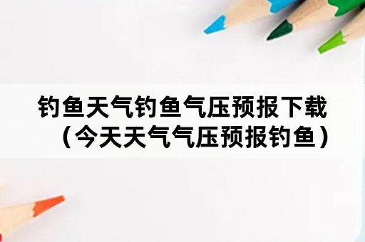 钓鱼天气钓鱼气压预报下载（今天天气气压预报钓鱼）