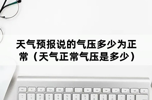 天气预报说的气压多少为正常（天气正常气压是多少）