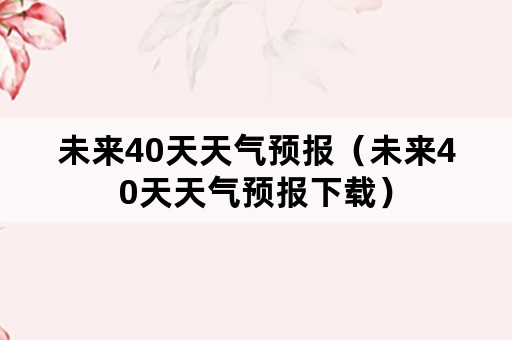 未来40天天气预报（未来40天天气预报下载）