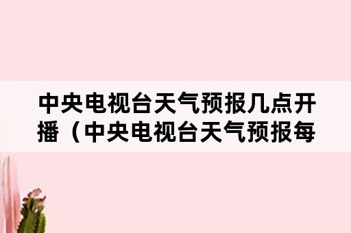 中央电视台天气预报几点开播（中央电视台天气预报每天几点播出）