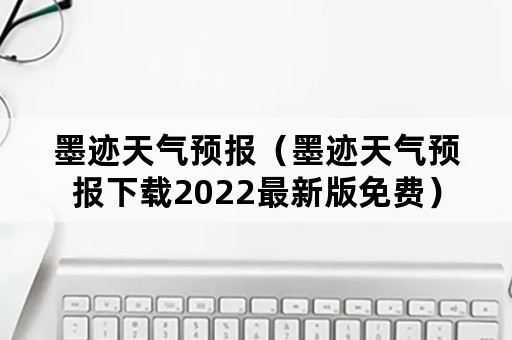 墨迹天气预报（墨迹天气预报下载2022最新版免费）