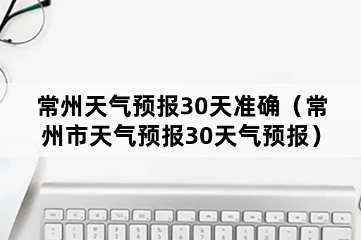 常州天气预报30天准确（常州市天气预报30天气预报）