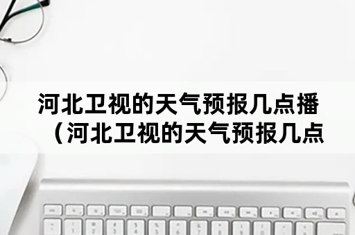 河北卫视的天气预报几点播（河北卫视的天气预报几点播出）