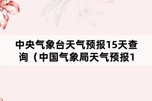 中央气象台天气预报15天查询（中国气象局天气预报15天）