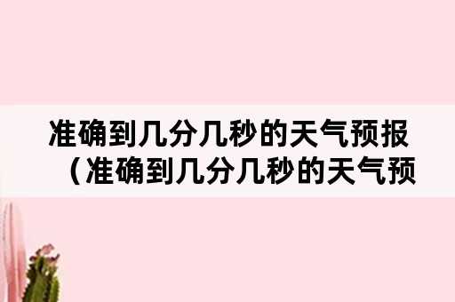 准确到几分几秒的天气预报（准确到几分几秒的天气预报怎么看）