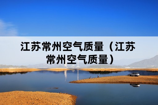 江苏常州空气质量（江苏 常州空气质量）