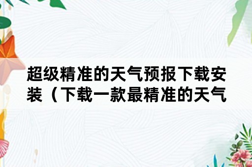 超级精准的天气预报下载安装（下载一款最精准的天气预报）