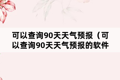 可以查询90天天气预报（可以查询90天天气预报的软件武汉）