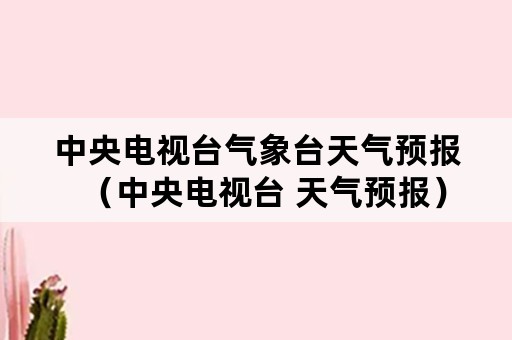 中央电视台气象台天气预报（中央电视台 天气预报）