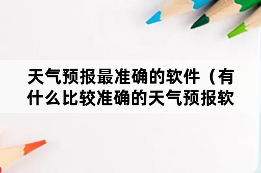 天气预报最准确的软件（有什么比较准确的天气预报软件）