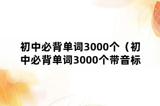 初中必背单词3000个（初中必背单词3000个带音标）