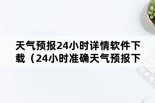 天气预报24小时详情软件下载（24小时准确天气预报下载）