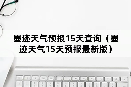 墨迹天气预报15天查询（墨迹天气15天预报最新版）