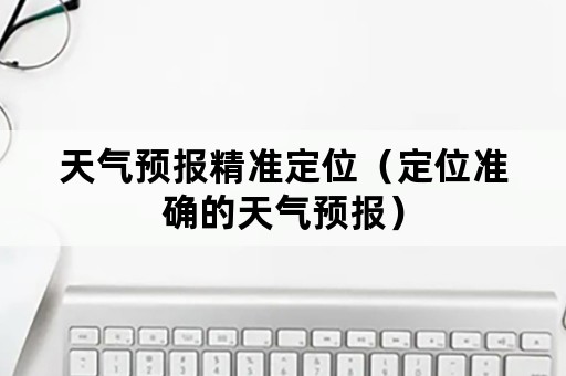 天气预报精准定位（定位准确的天气预报）