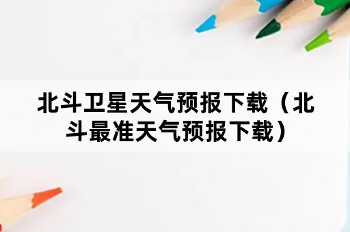 北斗卫星天气预报下载（北斗最准天气预报下载）