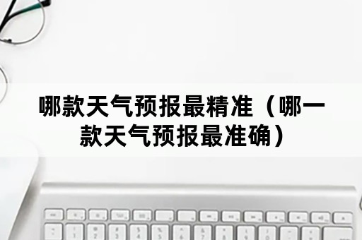 哪款天气预报最精准（哪一款天气预报最准确）