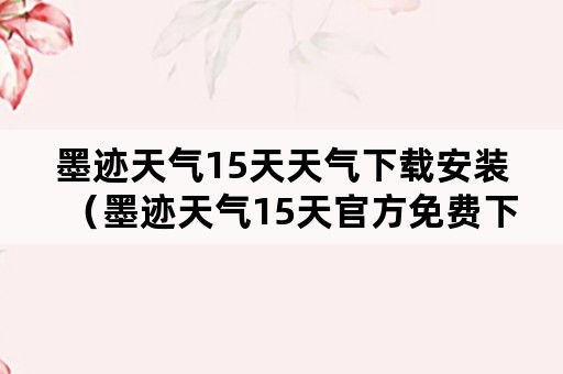 墨迹天气15天天气下载安装（墨迹天气15天官方免费下载）