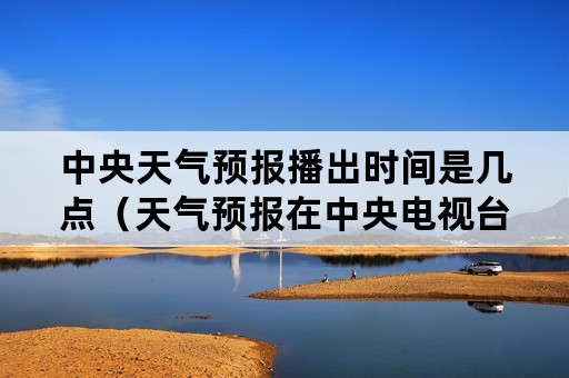 中央天气预报播出时间是几点（天气预报在中央电视台几点播出）