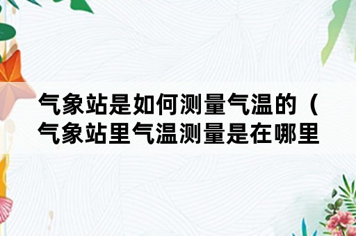 气象站是如何测量气温的（气象站里气温测量是在哪里进行的）