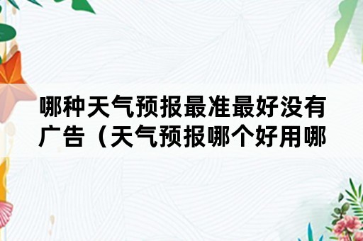 哪种天气预报最准最好没有广告（天气预报哪个好用哪个最准确没有广告的）