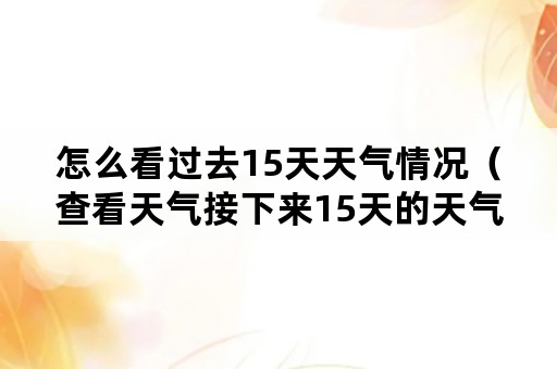 怎么看过去15天天气情况（查看天气接下来15天的天气预报）