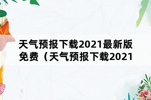 天气预报下载2021最新版免费（天气预报下载2021最新版免费官网）