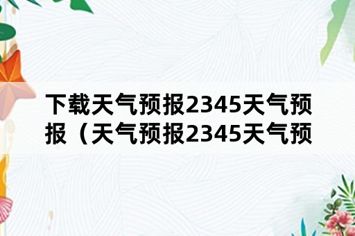 下载天气预报2345天气预报（天气预报2345天气预报视频）