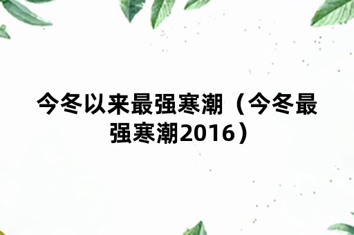 今冬以来最强寒潮（今冬最强寒潮2016）