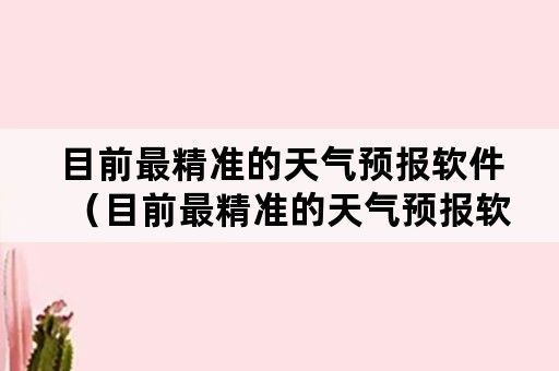 目前最精准的天气预报软件（目前最精准的天气预报软件是哪个）